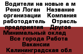 Водители на новые а/м Рено-Логан › Название организации ­ Компания-работодатель › Отрасль предприятия ­ Другое › Минимальный оклад ­ 1 - Все города Работа » Вакансии   . Калининградская обл.,Приморск г.